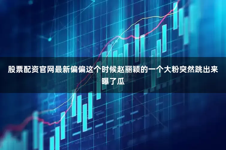 股票配资官网最新偏偏这个时候赵丽颖的一个大粉突然跳出来曝了瓜
