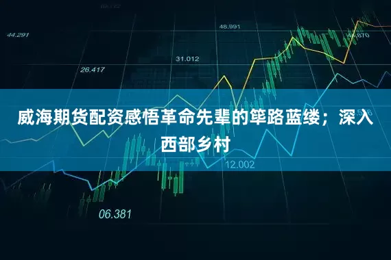 威海期货配资感悟革命先辈的筚路蓝缕；深入西部乡村