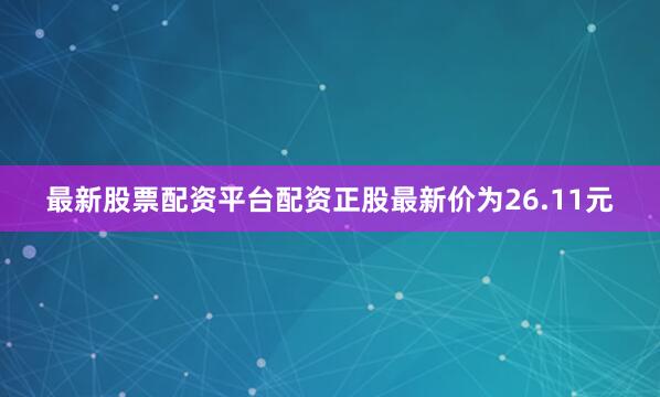 最新股票配资平台配资正股最新价为26.11元