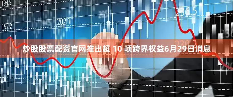 炒股股票配资官网推出超 10 项跨界权益6月29日消息