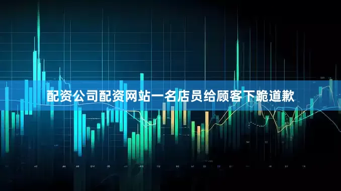 配资公司配资网站一名店员给顾客下跪道歉