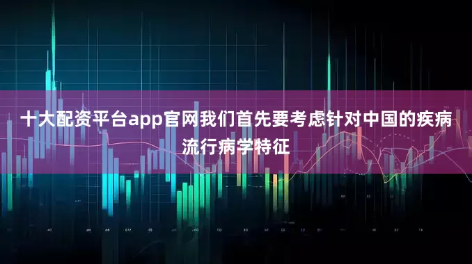 十大配资平台app官网我们首先要考虑针对中国的疾病流行病学特征