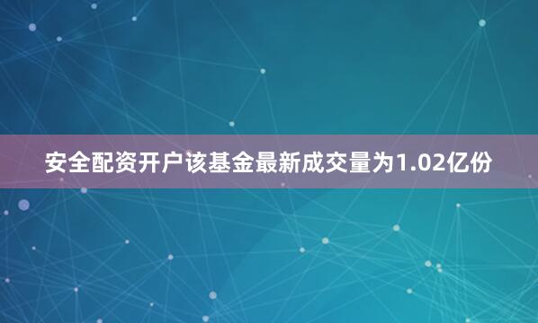 安全配资开户该基金最新成交量为1.02亿份
