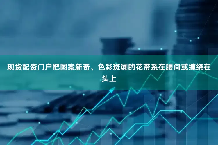 现货配资门户把图案新奇、色彩斑斓的花带系在腰间或缠绕在头上