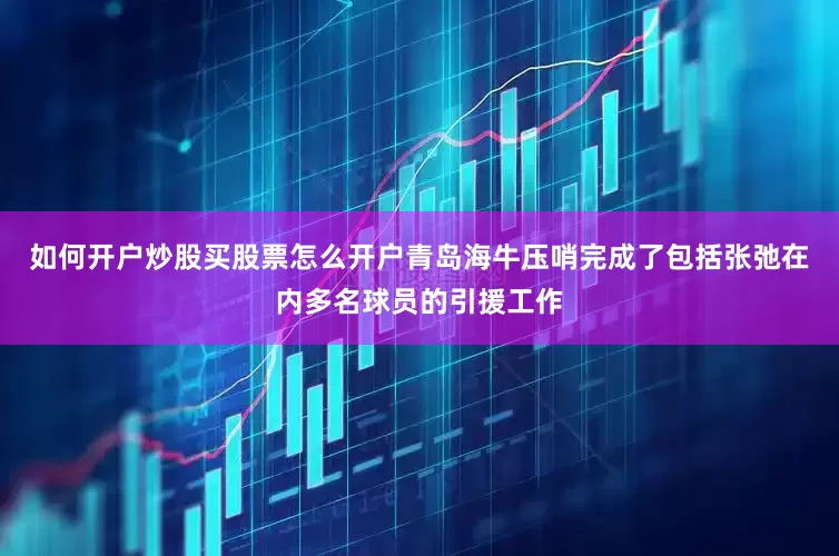 如何开户炒股买股票怎么开户青岛海牛压哨完成了包括张弛在内多名球员的引援工作