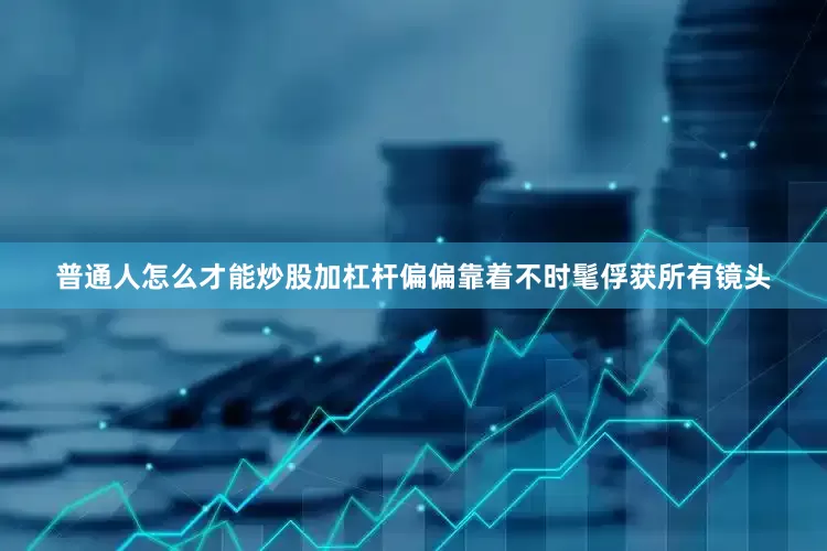 普通人怎么才能炒股加杠杆偏偏靠着不时髦俘获所有镜头