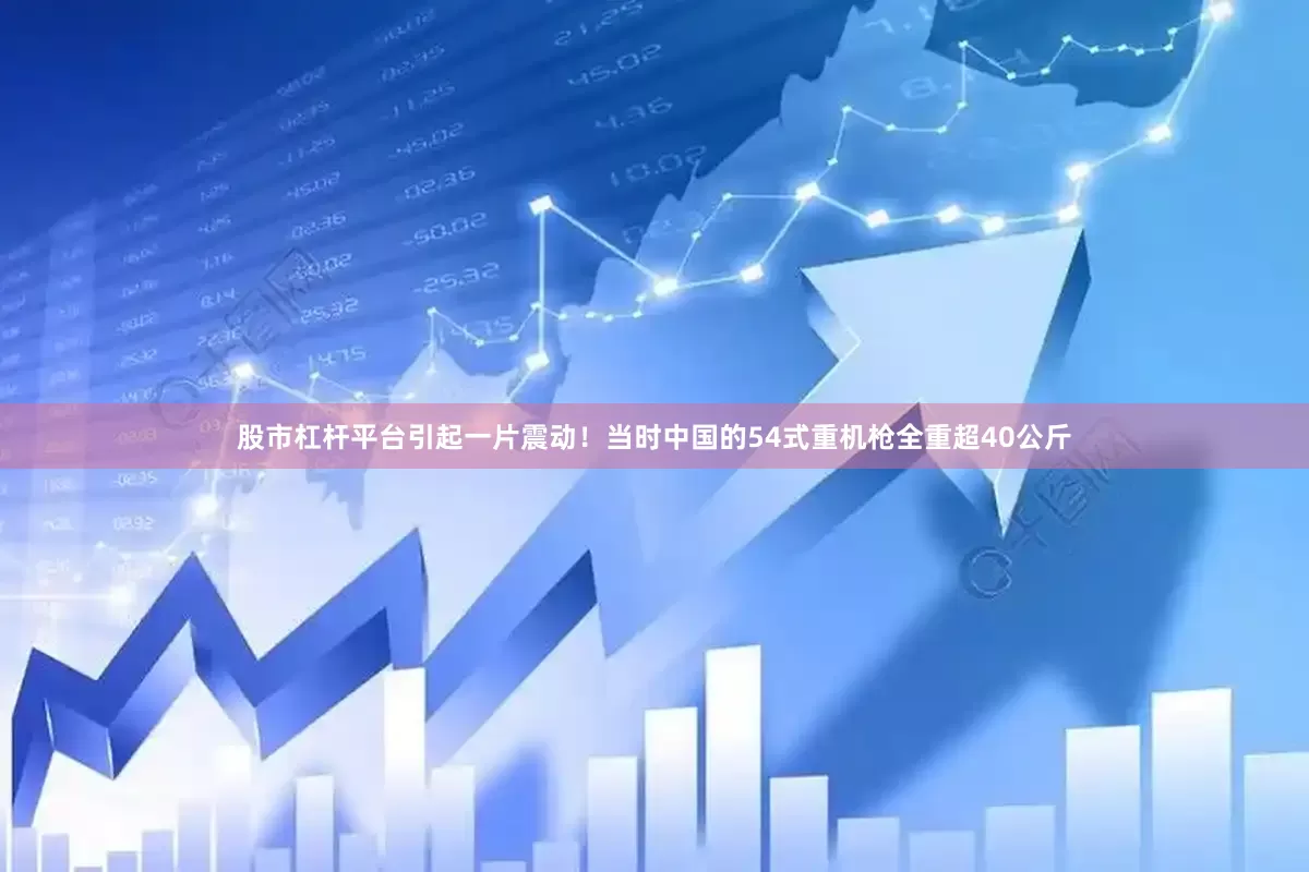 股市杠杆平台引起一片震动！当时中国的54式重机枪全重超40公斤