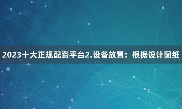 2023十大正规配资平台2.设备放置：根据设计图纸