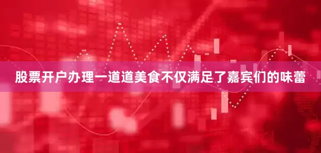 股票开户办理一道道美食不仅满足了嘉宾们的味蕾