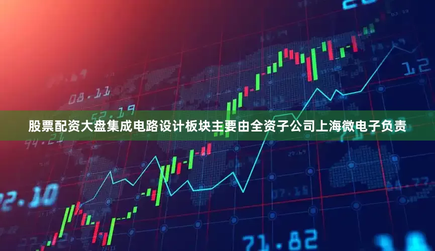 股票配资大盘集成电路设计板块主要由全资子公司上海微电子负责