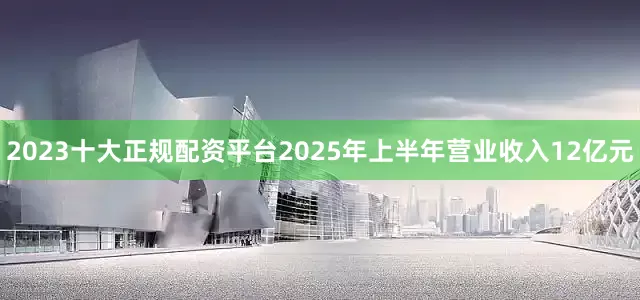 2023十大正规配资平台2025年上半年营业收入12亿元
